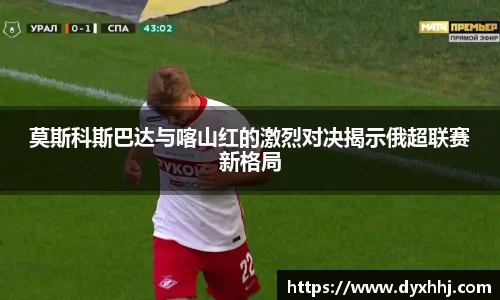 莫斯科斯巴达与喀山红的激烈对决揭示俄超联赛新格局