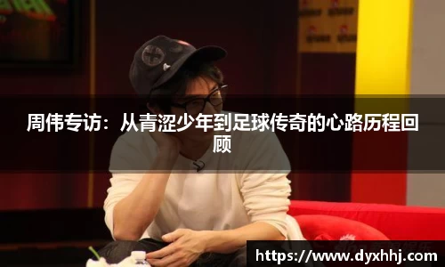 周伟专访：从青涩少年到足球传奇的心路历程回顾