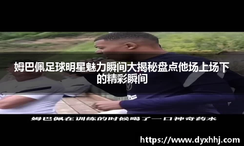 姆巴佩足球明星魅力瞬间大揭秘盘点他场上场下的精彩瞬间