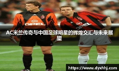 AC米兰传奇与中国足球明星的辉煌交汇与未来展望
